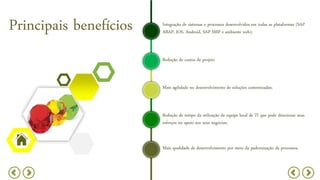 Principais benefícios
Redução de custos de projeto
Mais agilidade no desenvolvimento de soluções customizadas;
Integração de sistemas e processos desenvolvidos em todas as plataformas (SAP
ABAP, IOS, Android, SAP SMP e ambiente web);
Redução de tempo da utilização de equipe local de TI que pode direcionar seus
esforços no apoio aos seus negócios;
Mais qualidade de desenvolvimento por meio da padronização de processos.
 