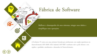 Fábrica de Software
Melhore o desempenho de seus sistemas, integre seus dados e
simplifique suas operações.
A Evolution IT conta com uma estrutura formada por profissionais com ampla experiência em
desenvolvimento SAP ABAP, IOS, Android, SAP SMP e ambiente web e pode oferecer, com
rapidez e qualidade, atendimento a demandas de Desenvolvimento.
 
