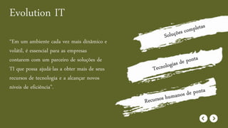 Evolution IT
“Em um ambiente cada vez mais dinâmico e
volátil, é essencial para as empresas
contarem com um parceiro de soluções de
TI que possa ajudá-las a obter mais de seus
recursos de tecnologia e a alcançar novos
níveis de eficiência”.
 