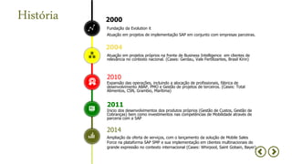 Atuação em projetos próprios na frente de Business Intelligence em clientes de
relevância no contexto nacional. (Cases: Gerdau, Vale Fertilizantes, Brasil Kirin)
2004
Expansão das operações, incluindo a alocação de profissionais, fábrica de
desenvolvimento ABAP, PMO e Gestão de projetos de terceiros. (Cases: Total
Alimentos, CSN, Grambio, Marítima)
2010
Ampliação da oferta de serviços, com o lançamento da solução de Mobile Sales
Force na plataforma SAP SMP e sua implementação em clientes multinacionais de
grande expressão no contexto internacional (Cases: Whirpool, Saint Gobain, Bayer)
2014
Inicio dos desenvolvimentos dos produtos próprios (Gestão de Custos, Gestão de
Cobranças) bem como investimentos nas competências de Mobilidade através de
parceria com a SAP
2011
História
Fundação da Evolution it
Atuação em projetos de implementação SAP em conjunto com empresas parceiras.
2000
 