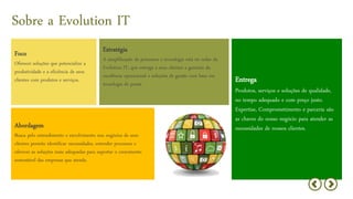 Sobre a Evolution IT
Entrega
Produtos, serviços e soluções de qualidade,
no tempo adequado e com preço justo.
Expertise, Comprometimento e parceria são
as chaves do nosso negócio para atender as
necessidades de nossos clientes.
Estratégia
A simplificação de processos e tecnologia está no radar da
Evolution IT, que entrega a seus clientes a garantia da
excelência operacional e soluções de gestão com base em
tecnologia de ponta.
c
Foco
Oferecer soluções que potencialize a
produtividade e a eficiência de seus
clientes com produtos e serviços.
Abordagem
Busca pelo entendimento e envolvimento nos negócios de seus
clientes permite identificar necessidades, entender processos e
oferecer as soluções mais adequadas para suportar o crescimento
sustentável das empresas que atende.
 