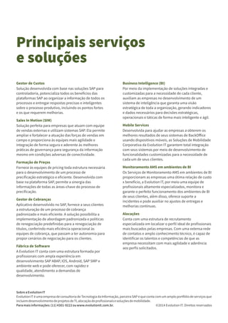 Principais serviços
e soluções
SobreaEvolutionIT
EvolutionIT é uma empresa de consultoria de Tecnologia da Informação, parceira SAP e que conta com um amplo portfólio de serviços que
incluemdesenvolvimentodeprojetosdeTI,alocaçãodeproﬁssionaisesoluçõesdemobilidade.
Paramaisinformações:(11)4301-9222ouwww.evolutionit.com.br. ©2014 Evolution IT. Direitos reservados
Gestor de Custos
Solução desenvolvida com base nas soluções SAP para
controladoria, potencializa todos os benefícios das
plataformas SAP ao organizar a informação de todos os
processos e entregar respostas precisas e inteligentes
sobre o processo produtivo, incluindo os pontos fortes
e os que requerem melhorias.
Sales In Motion (SIM)
Solução perfeita para empresas que atuam com equipe
de vendas externas e utilizam sistemas SAP. Ela permite
ampliar e fortalecer a atuação das forças de vendas em
campo e proporciona às equipes mais agilidade e
integração de forma segura e aderente às melhores
práticas de governança para segurança da informação
mesmo em condições adversas de conectividade.
Formação de Preços
Fornece às equipes de pricing toda estrutura necessária
para o desenvolvimento de um processo de
preciﬁcação estratégico e eﬁciente. Desenvolvida com
base na plataforma SAP, permite a sinergia das
informações de todas as áreas-chave do processo de
preciﬁcação.
Gestor de Cobranças
Aplicativo desenvolvido no SAP, fornece a seus clientes
a estruturação de um processo de cobrança
padronizado e mais eﬁciente. A solução possibilita a
implementação de abordagem padronizada e políticas
de renegociação predeﬁnidas para a renegociação de
títulos, conferindo mais eﬁciência operacional às
equipes de cobrança, que passam a ter autonomia para
propor cenários de negociação para os clientes.
Fábrica de So ware
A Evolution IT conta com uma estrutura formada por
proﬁssionais com ampla experiência em
desenvolvimento SAP ABAP, IOS, Android, SAP SMP e
ambiente web e pode oferecer, com rapidez e
qualidade, atendimento a demandas de
desenvolvimento.
Business Intelligence (BI)
Por meio da implementação de soluções integradas e
customizadas para a necessidade de cada cliente,
auxiliam as empresas no desenvolvimento de um
sistema de inteligência que garanta uma visão
estratégica de toda a organização, gerando indicadores
e dados necessários para decisões estratégicas,
operacionais e táticas de forma mais inteligente e ágil.
Mobile Services
Desenvolvida para ajudar as empresas a obterem os
melhores resultados de seus sistemas de BackOﬀice
usando dispositivos móveis, as Soluções de Mobilidade
Corporativa da Evolution IT garantem total integração
com seus sistemas por meio de desenvolvimento de
funcionalidades customizadas para a necessidade de
cada um de seus clientes.
Monitoramento AMS em ambientes de BI
Os Serviços de Monitoramento AMS em ambientes de BI
proporcionam as empresas uma ótima relação de custo
x benefício, a Evolution IT, por meio uma equipe de
proﬁssionais altamente especializados, monitora e
garante o perfeito funcionamento dos ambientes de BI
de seus clientes, além disso, oferece suporte a
incidentes e pode auxiliar no ajustes de entregas e
melhorias contínuas.
Alocações
Conta com uma estrutura de recrutamento
especializada em localizar o perﬁl ideal de proﬁssionais
mais buscados pelas empresas. Com uma extensa rede
de contatos e amplo conhecimento técnico, é capaz de
identiﬁcar os talentos e competências de que as
empresa necessitam com mais agilidade e aderência
aos perﬁs solicitados.
 