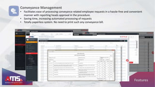 Features
Conveyance Management
• Facilitates ease of processing conveyance related employee requests in a hassle-free and convenient
manner with reporting heads approval in the procedure.
• Saving time, increasing automated processing of requests
• Totally paperless system. No need to print such any conveyance bill.
 