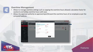 Overtime Management
• Allows to manage overtime settings such as capping the overtime hours allowed; calculation factor for
weekend and holiday overtime hours with ease.
• Allows the approval authority to approve/reject/forward the overtime hours of an employee as per the
company’s policies.
Features
 