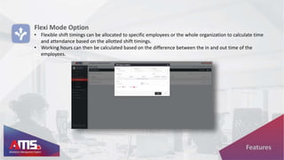 Flexi Mode Option
• Flexible shift timings can be allocated to specific employees or the whole organization to calculate time
and attendance based on the allotted shift timings.
• Working hours can then be calculated based on the difference between the in and out time of the
employees.
Features
 