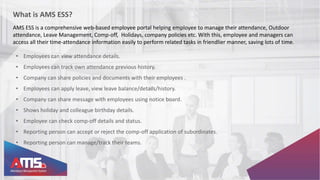 What is AMS ESS?
AMS ESS is a comprehensive web-based employee portal helping employee to manage their attendance, Outdoor
attendance, Leave Management, Comp-off, Holidays, company policies etc. With this, employee and managers can
access all their time-attendance information easily to perform related tasks in friendlier manner, saving lots of time.
• Employees can view attendance details.
• Employees can track own attendance previous history.
• Company can share policies and documents with their employees .
• Employees can apply leave, view leave balance/details/history.
• Company can share message with employees using notice board.
• Shows holiday and colleague birthday details.
• Employee can check comp-off details and status.
• Reporting person can accept or reject the comp-off application of subordinates.
• Reporting person can manage/track their teams.
 