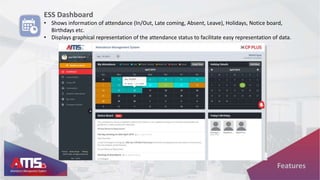 ESS Dashboard
• Shows information of attendance (In/Out, Late coming, Absent, Leave), Holidays, Notice board,
Birthdays etc.
• Displays graphical representation of the attendance status to facilitate easy representation of data.
Features
 