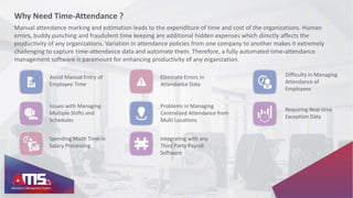 Why Need Time-Attendance ?
Avoid Manual Entry of
Employee Time
Eliminate Errors in
Attendance Data
Difficulty in Managing
Attendance of
Employees
Issues with Managing
Multiple Shifts and
Schedules
Problems in Managing
Centralized Attendance from
Multi Locations
Requiring Real-time
Exception Data
Spending Much Time in
Salary Processing
Integrating with any
Third Party Payroll
Software
Manual attendance marking and estimation leads to the expenditure of time and cost of the organizations. Human
errors, buddy punching and fraudulent time keeping are additional hidden expenses which directly affects the
productivity of any organizations. Variation in attendance policies from one company to another makes it extremely
challenging to capture time-attendance data and automate them. Therefore, a fully automated time-attendance
management software is paramount for enhancing productivity of any organization.
 