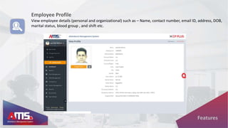 Employee Profile
View employee details (personal and organizational) such as – Name, contact number, email ID, address, DOB,
marital status, blood group , and shift etc.
Features
 