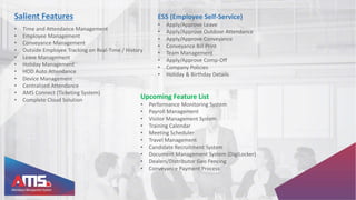 Salient Features
• Time and Attendance Management
• Employee Management
• Conveyance Management
• Outside Employee Tracking on Real-Time / History
• Leave Management
• Holiday Management
• HOD Auto Attendance
• Device Management
• Centralized Attendance
• AMS Connect (Ticketing System)
• Complete Cloud Solution
ESS (Employee Self-Service)
• Apply/Approve Leave
• Apply/Approve Outdoor Attendance
• Apply/Approve Conveyance
• Conveyance Bill Print
• Team Management
• Apply/Approve Comp-Off
• Company Policies
• Holiday & Birthday Details
Upcoming Feature List
• Performance Monitoring System
• Payroll Management
• Visitor Management System
• Training Calendar
• Meeting Scheduler
• Travel Management
• Candidate Recruitment System
• Document Management System (DigiLocker)
• Dealers/Distributor Geo Fencing
• Conveyance Payment Process
 