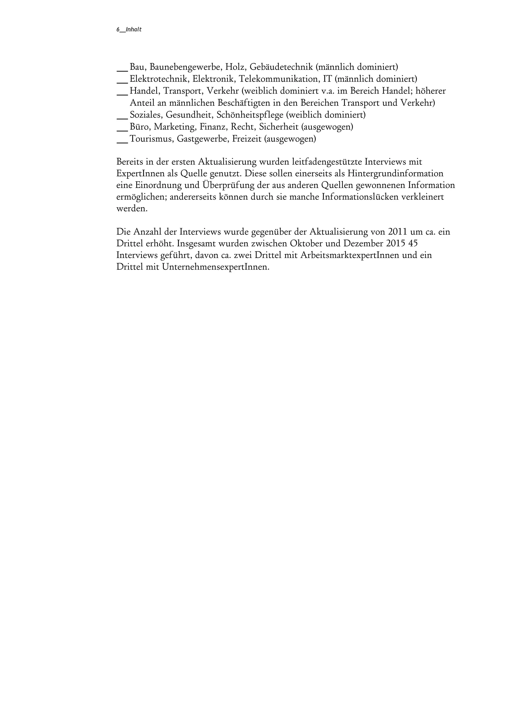 6__Inhalt
_Bau, Baunebengewerbe, Holz, Gebäudetechnik (männlich dominiert)
_Elektrotechnik, Elektronik, Telekommunikation, IT (männlich dominiert)
_Handel, Transport, Verkehr (weiblich dominiert v.a. im Bereich Handel; höherer
Anteil an männlichen Beschäftigten in den Bereichen Transport und Verkehr)
_Soziales, Gesundheit, Schönheitspflege (weiblich dominiert)
_Büro, Marketing, Finanz, Recht, Sicherheit (ausgewogen)
_Tourismus, Gastgewerbe, Freizeit (ausgewogen)
Bereits in der ersten Aktualisierung wurden leitfadengestützte Interviews mit
ExpertInnen als Quelle genutzt. Diese sollen einerseits als Hintergrundinformation
eine Einordnung und Überprüfung der aus anderen Quellen gewonnenen Information
ermöglichen; andererseits können durch sie manche Informationslücken verkleinert
werden.
Die Anzahl der Interviews wurde gegenüber der Aktualisierung von 2011 um ca. ein
Drittel erhöht. Insgesamt wurden zwischen Oktober und Dezember 2015 45
Interviews geführt, davon ca. zwei Drittel mit ArbeitsmarktexpertInnen und ein
Drittel mit UnternehmensexpertInnen.
 