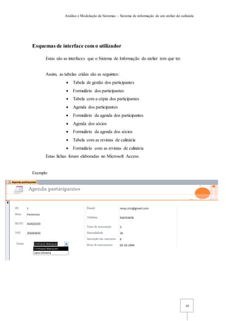Análise e Modelação de Sistemas – Sistema de informação de um atelier de culinária
10
Esquemas de interface com o utilizador
Estas são as interfaces que o Sistema de Informação do atelier tem que ter.
Assim, as tabelas cridas são as seguintes:
 Tabela de gestão dos participantes
 Formulário dos participantes
 Tabela com a cópia dos participantes
 Agenda dos participantes
 Formulário da agenda dos participantes
 Agenda dos sócios
 Formulário da agenda dos sócios
 Tabela com as revistas de culinária
 Formulário com as revistas de culinária
Estas fichas foram elaboradas no Microsoft Access.
Exemplo:
 