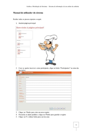 Análise e Modelação de Sistemas – Sistema de informação de um atelier de culinária
11
Manual do utilizador do sistema
Realize todos os passos expostos a seguir.
1. Acedaá páginaprincipal
2. Caso se queira inscrever como participante, clique no botão “Participantes” na zona das
inscrições
3. Clique no 1ºbotão para criar um novo registo
4. Preencha os dados pedidos e clique no 5ºbotão para guardar o registo
5. Clique no 6º e último botão para sair da zona
 