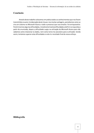Análise e Modelação de Sistemas – Sistema de informação de um atelier de culinária
15
Conclusão
Atravésdeste trabalho colocamos em prática todos os conhecimentos que nos foram
transmitidosnaaula.A elaboração deste trouxe-nos muitas vantagens, percebemos como se
cria um sistema no Microsoft Access e todo o processo que isso envolve. Foi enriquecedor.
Porémtivemosalgumasdificuldades,inicialmente tivemosdificuldadesadefinirosrequisitosa
partir do enunciado, depois a dificuldade surgiu na utilização do Microsoft Access pois não
sabíamos como relacionar os dados, nem como torna-los acessíveis para o utilizador. Sendo
assim, tentamos superar estas dificuldades e este é o resultado final do nosso esforço.
Bibliografia
 