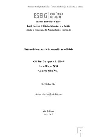 Análise e Modelação de Sistemas – Sistema de informação de um atelier de culinária
2
Instituto Politécnico do Porto
Escola Superior de Estudos Industriais e de Gestão
Ciências e Tecnologias da Documentação e Informação
Sistema de Informação de um atelier de culinária
Cristiana Marques Nº9120065
Sara Oliveira Nº91
Catarina Silva Nº91
Dr.ª Cândida Silva
Análise e Modelação de Sistemas
Vila do Conde
Junho, 2013
 