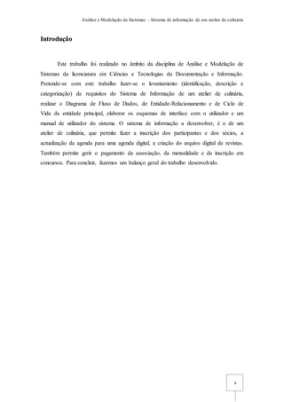 Análise e Modelação de Sistemas – Sistema de informação de um atelier de culinária
4
Introdução
Este trabalho foi realizado no âmbito da disciplina de Análise e Modelação de
Sistemas da licenciatura em Ciências e Tecnologias da Documentação e Informação.
Pretende-se com este trabalho fazer-se o levantamento (identificação, descrição e
categorização) de requisitos do Sistema de Informação de um atelier de culinária,
realizar o Diagrama de Fluxo de Dados, de Entidade-Relacionamento e de Ciclo de
Vida da entidade principal, elaborar os esquemas de interface com o utilizador e um
manual de utilizador do sistema. O sistema de informação a desenvolver, é o de um
atelier de culinária, que permite fazer a inscrição dos participantes e dos sócios, a
actualização da agenda para uma agenda digital, a criação do arquivo digital de revistas.
Também permite gerir o pagamento da associação, da mensalidade e da inscrição em
concursos. Para concluir, fazemos um balanço geral do trabalho desenvolvido.
 