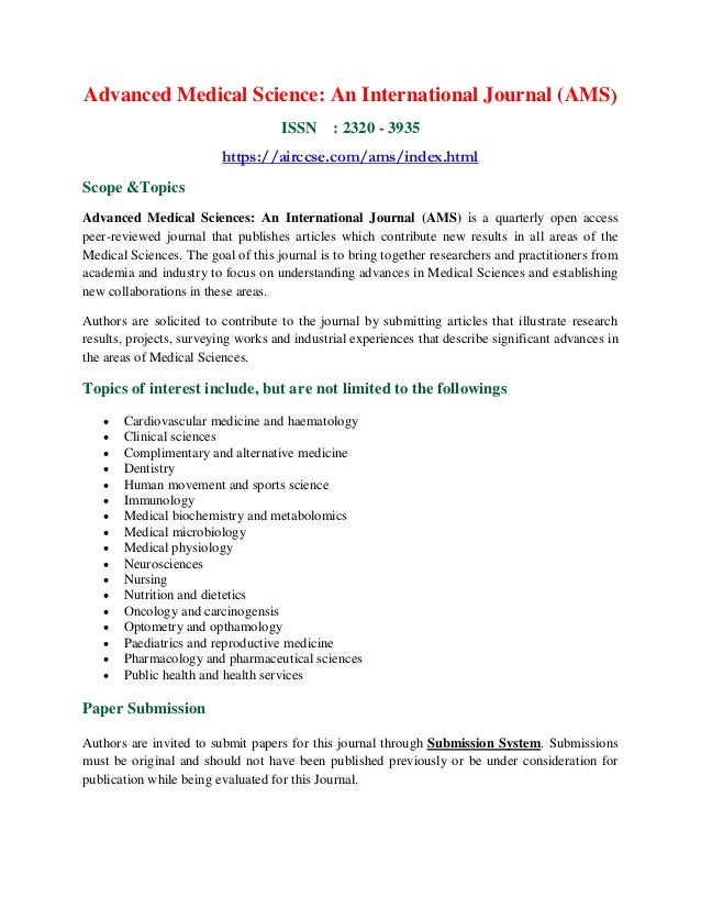 Advanced Medical Science: An International Journal (AMS)
ISSN : 2320 - 3935
https://airccse.com/ams/index.html
Scope &Topics
Advanced Medical Sciences: An International Journal (AMS) is a quarterly open access
peer-reviewed journal that publishes articles which contribute new results in all areas of the
Medical Sciences. The goal of this journal is to bring together researchers and practitioners from
academia and industry to focus on understanding advances in Medical Sciences and establishing
new collaborations in these areas.
Authors are solicited to contribute to the journal by submitting articles that illustrate research
results, projects, surveying works and industrial experiences that describe significant advances in
the areas of Medical Sciences.
Topics of interest include, but are not limited to the followings
 Cardiovascular medicine and haematology
 Clinical sciences
 Complimentary and alternative medicine
 Dentistry
 Human movement and sports science
 Immunology
 Medical biochemistry and metabolomics
 Medical microbiology
 Medical physiology
 Neurosciences
 Nursing
 Nutrition and dietetics
 Oncology and carcinogensis
 Optometry and opthamology
 Paediatrics and reproductive medicine
 Pharmacology and pharmaceutical sciences
 Public health and health services
Paper Submission
Authors are invited to submit papers for this journal through Submission System. Submissions
must be original and should not have been published previously or be under consideration for
publication while being evaluated for this Journal.
 