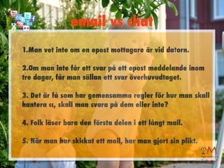 email vs chat
1.Man vet inte om en epost mottagare är vid datorn.

2.Om man inte får ett svar på ett epost meddelande inom
tre dagar, får man sällan ett svar överhuvudtaget.

3. Det är få som har gemensamma regler för hur man skall
hantera cc, skall man svara på dem eller inte?

4. Folk läser bara den första delen i ett långt mail.

5. När man har skickat ett mail, har man gjort sin plikt.
 