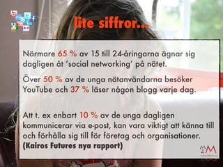 lite siffror...

Närmare 65 % av 15 till 24-åringarna ägnar sig
dagligen åt ’social networking’ på nätet.
Över 50 % av de unga nätanvändarna besöker
YouTube och 37 % läser någon blogg varje dag.


Att t. ex enbart 10 % av de unga dagligen
kommunicerar via e-post, kan vara viktigt att känna till
och förhålla sig till för företag och organisationer.
(Kairos Futures nya rapport)
 