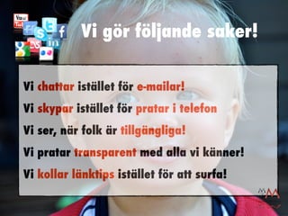 Vi gör följande saker!

Vi chattar istället för e-mailar!
Vi skypar istället för pratar i telefon
Vi ser, när folk är tillgängliga!
Vi pratar transparent med alla vi känner!
Vi kollar länktips istället för att surfa!
 