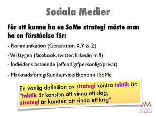 Sociala Medier
För att kunna ha en SoMe strategi måste man
ha en förståelse för:
- Kommunikation (Generation X,Y & Z)
- Verktygen (facebook, twitter, linkedin m.ﬂ)
- Individens beteende (offentligt/personligt/privat)
- Marknadsföring/Kundservice/Ekonomi i SoMe

     En vanlig deﬁnition av   strategi kontra taktik är:
     "taktik är kons ten att vinna ett slag,
     strategi är ko nsten att vinna ett krig".
 
