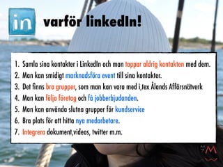 varför linkedIn!

1.   Samla sina kontakter i LinkedIn och man tappar aldrig kontakten med dem.
2.   Man kan smidigt marknadsföra event till sina kontakter.
3.   Det ﬁnns bra grupper, som man kan vara med i,tex Ålands Affärsnätverk
4.   Man kan följa företag och få jobberbjudanden.
5.   Man kan använda slutna grupper för kundservice
6.   Bra plats för att hitta nya medarbetare.
7.   Integrera dokument,videos, twitter m.m.
 
