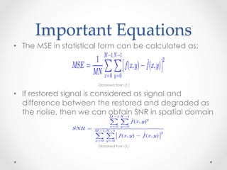 The mean square error given in statistical form in (5.8-1) can be
        Important  Equations	
           approximated also in terms a summation involving the original
           and restored images:Image Processing (Fall Term, 2011-12) Page 291
•  The MSE in statistical form can be calculated as:
         ACS-7205-001 Digital

                                M −1 N −1
                             1
           The mean square error given in statistical form in (5.8-1) can be
                                                       2
                      MSE =
           and restored images:∑ ∑  f (x, y) − fˆ(x, y)
           approximated also in terms a summation involving the original

                            MN x =0 y =0 M −1 N −1
                                                                               (5.8-4)
                             1                  f (x , y ) − f (x , y )  2
                      MSE =        ∑ ∑
                            MN x = 0 y = 0 
                             Obtained from [1]
                                                              ˆ
                                                                         
                                                                                   (5.8-4)

•  If restored signal isthe restored image asbe signal and the difference
            If one considers considered to signal and can define a
           If one considers the restored image to be signal and the difference
   difference between the thespatial domain noise, we
           between this image and restored to be degraded as
                                         original and
           signal-to-noise ratio inthe original to be noise, we can define a
            between this we can the
   the noise, then
                         image and obtain SNR in spatial domain
                                                          as

            signal-to-noise ratio in the∑ ∑ domain as
                                        spatial fˆ(x, y)
                                    M −1 N −1
                                                               2

                                        x =0 y =0
                      SNR =      M −1 N −1
                                                                          2         (5.8-5)
                                  ∑ M −1 N −1 x, y ) − f (x, y ) 
                                        ∑ f(              ˆ
                                  x =0 y =0


                            ˆ          ∑ ∑ f (x, y)
                                    Obtained from ˆ
                                                  [1]   2
           The closer f and f are, the larger this ratio will be.
                                       x =0 y =0
                      SNR =                                          2
           If we are dealing with white noise, the spectrum N (u, v ) is a
                                M −1 N −1
 