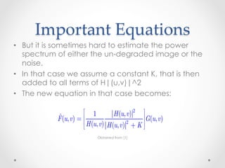 ∑ ∑  f (x, y) − f (x, y) 
                           x =0 y =0



       Important  Equations	
      The closer f and fˆ are, the larger this ratio will be.

                                                     N (u, v) 2 is a
•  But it isare dealing withhard noise, the spectrum power
      If we sometimes white to estimate the
   spectrumwhich simplifies things considerably.image or the
      constant, of either the un-degraded However,
   noise., v ) 2
       F (u      is usually unknown.
•  In that case we assume a constant K, that is then
   added to allis used frequently when these quantities are not
      An approach terms of H|(u,v)|^2
•  The new equation in that case becomes:
      known or cannot be estimated:

                              1           H (u, v) 2 
                  ˆ
                  F (u, v) =                          G(u, v)
                              H (u, v) H (u, v) + K 
                                                 2                (5.8-6)
                                                     
                                   Obtained from [1]
      where K is a specified constant that is added to all terms of
       H (u, v) 2 .
 