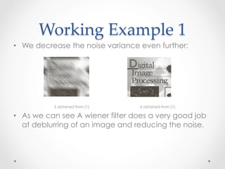Working  Example  1	
•  We decrease the noise variance even further:




           5 obtained from [1]    6 obtained from [1]

•  As we can see A wiener filter does a very good job
   at deblurring of an image and reducing the noise.
 