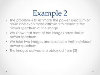 Example  2	
•  The problem is to estimate the power spectrum of
   noise and even more difficult is to estimate the
   power spectrum of the image.
•  We know that most of the images have similar
   power spectrum.
•  We take two images and calculate their individual
   power spectrum
•  The images derived are obtained from [2]
 