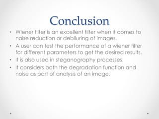 Conclusion	
•  Wiener filter is an excellent filter when it comes to
   noise reduction or deblluring of images.
•  A user can test the performance of a wiener filter
   for different parameters to get the desired results.
•  It is also used in steganography processes.
•  It considers both the degradation function and
   noise as part of analysis of an image.
 