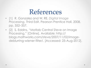 References	
•  [1] R. Gonzalez and W. RE, Digital Image
   Processing, Third Edit. Pearson Prentice Hall, 2008,
   pp. 352–357.
•  [2] S. Eddins, “Matlab Central Steve on Image
   Processing.” [Online]. Available: http://
   blogs.mathworks.com/steve/2007/11/02/image-
   deblurring-wiener-filter/. [Accessed: 25-Aug-2012].
 
