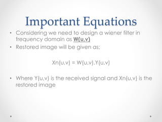 Important  Equations	
•  Considering we need to design a wiener filter in
   frequency domain as W(u,v)
•  Restored image will be given as;

                Xn(u,v) = W(u,v).Y(u,v)

•  Where Y(u,v) is the received signal and Xn(u,v) is the
   restored image
 