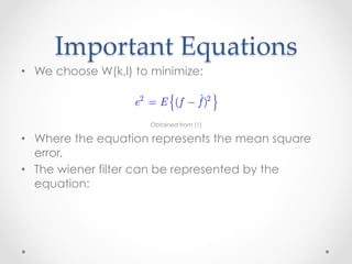 Considering images and noise as random variables, the
                                       ˆ
      Important  Equations	
                is to find an estimate f of the uncorrupted image f su
                mean square error between them is minimized.
•  We choose The error measure is given by
             W(k,l) to minimize:

                       e 2 = E { (f − f )2 }
                                      ˆ

                           Obtained from [1]
               where E {i} is the expected value of the argument.
•  Where the equation represents the mean square
   error.
               By assuming that
•  The wiener filter can be represented by the
   equation:        1. the noise and the image are uncorrelated;
                    2. one or the other has zero mean;
                    3. the intensity levels in the estimate are a linear fu
                       the levels in the degraded image.
 