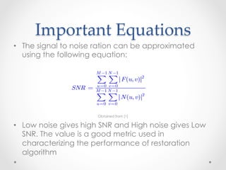The Wiener filter does not have the same problem as the invers
         filter with zeros in the degradation function, unless the entire
         denominator is zero for the same value(s) of u and v .

       Important  Equations	
         If the noise is zero, then the Wiener filter reduces to the invers
         filter.
•  The signal to noise ration can be approximated
   using One of the most important measures is the signal-to-noise ratio
         the following equation:
         approximated using frequency domain quantities such as
                            M −1 N −1

                             ∑∑          F (u, v ) 2
                            u =0 v =0
                   SNR =    M −1 N −1
                                                                  (5.8-3)
                            ∑∑           N (u, v ) 2
                            u =0 v =0

                             Obtained from [1]

•  Low noise gives high SNR and High noise gives Low
   SNR. The value is a good metric used in
   characterizing the performance of restoration
   algorithm
 