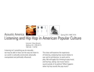Acoustic America:                                                                    Spring 2012: AMS 101A

Listening and Hip Hop in American Popular Culture
                              Instructor: Hilary Berwick
                              Wellman 201 / CRN 94173
                              T&R 6:00 - 7:30 PM

Listening isn’t something we do naturally -
we may be able to hear, but the way we listen to           This class will examine the experience
our world is culturally constructed, physically            of listening, analyzing how sound relates to
manipulated and politically inﬂuenced.                     war and to architecture, to work and to
                                                           play. We will apply this thinking to pop music
                                                           and hip hop, asking: Can music have a
                                                           sound outside of its politics? What happens
                                                           when hip hop sounds like pop music?
 