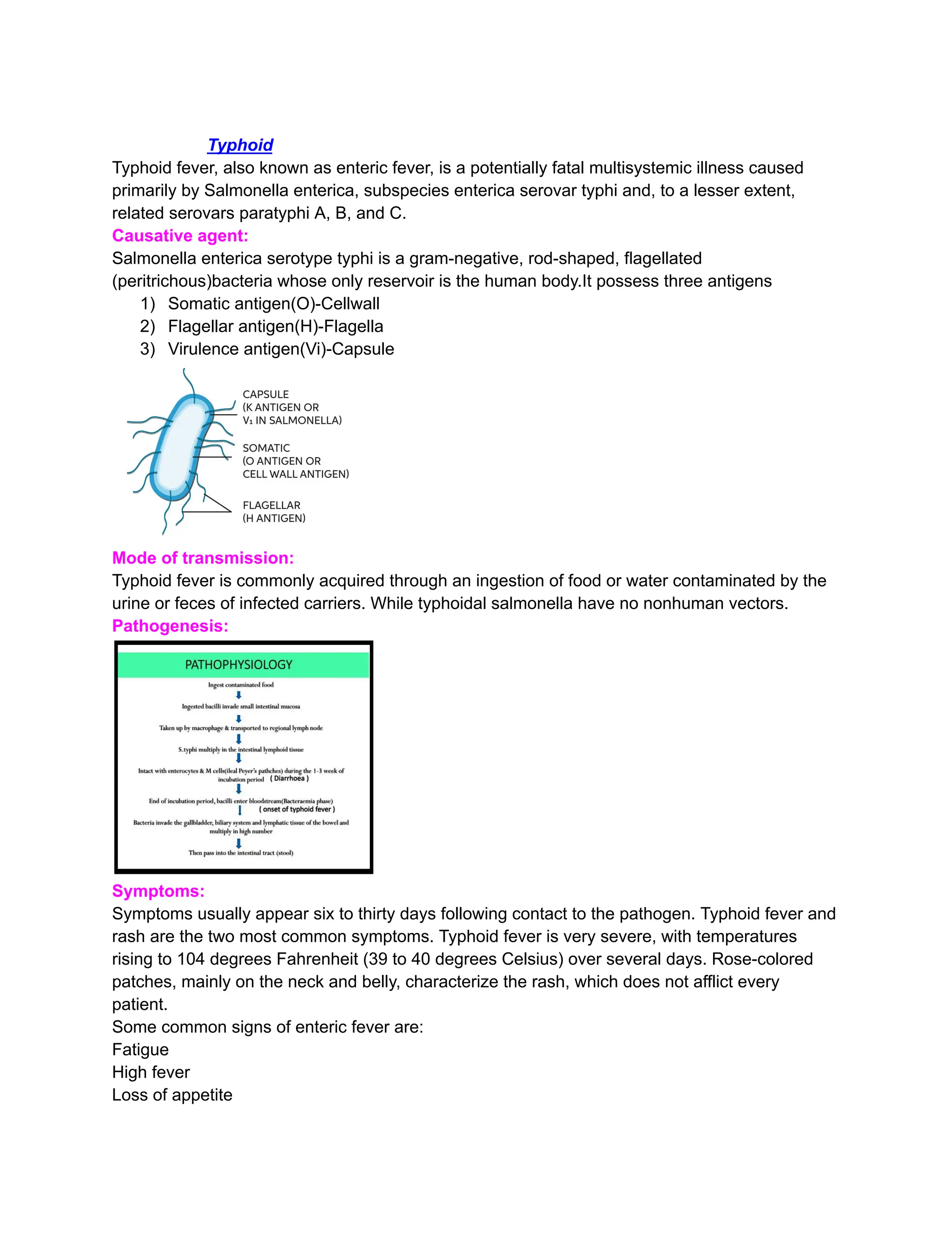 Typhoid
Typhoid fever, also known as enteric fever, is a potentially fatal multisystemic illness caused
primarily by Salmonella enterica, subspecies enterica serovar typhi and, to a lesser extent,
related serovars paratyphi A, B, and C.
Causative agent:
Salmonella enterica serotype typhi is a gram-negative, rod-shaped, flagellated
(peritrichous)bacteria whose only reservoir is the human body.It possess three antigens
1)​ Somatic antigen(O)-Cellwall
2)​ Flagellar antigen(H)-Flagella
3)​ Virulence antigen(Vi)-Capsule
Mode of transmission:
Typhoid fever is commonly acquired through an ingestion of food or water contaminated by the
urine or feces of infected carriers. While typhoidal salmonella have no nonhuman vectors.
Pathogenesis:
Symptoms:
Symptoms usually appear six to thirty days following contact to the pathogen. Typhoid fever and
rash are the two most common symptoms. Typhoid fever is very severe, with temperatures
rising to 104 degrees Fahrenheit (39 to 40 degrees Celsius) over several days. Rose-colored
patches, mainly on the neck and belly, characterize the rash, which does not afflict every
patient.
Some common signs of enteric fever are:
Fatigue
High fever
Loss of appetite
 