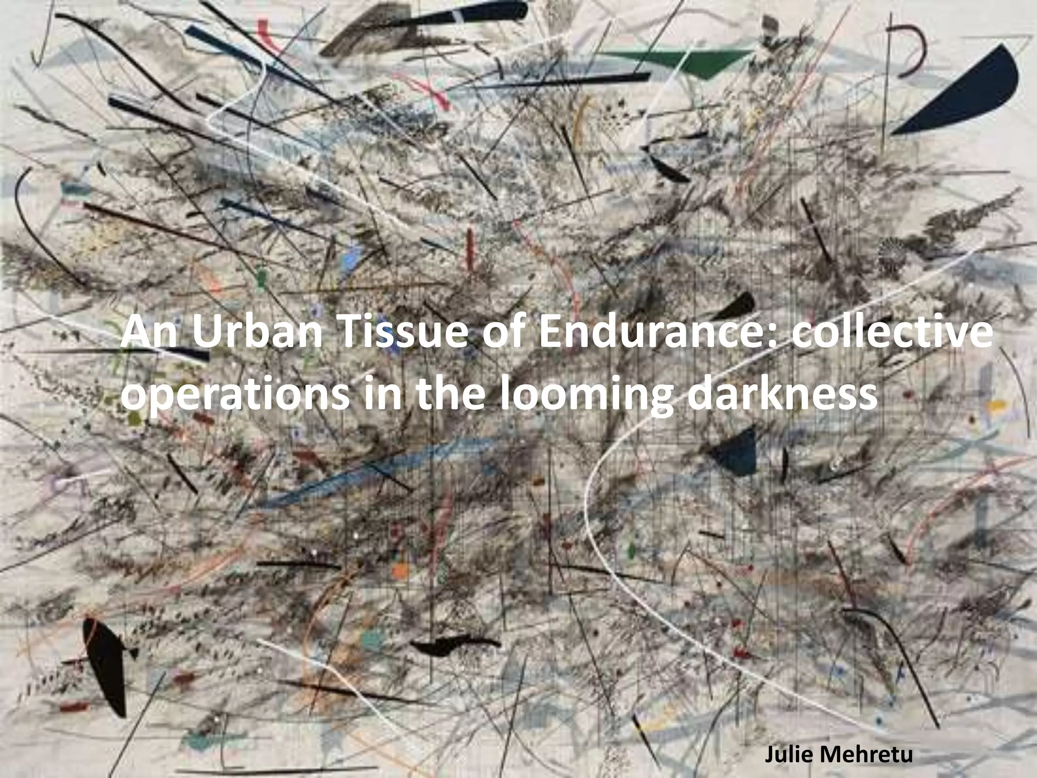Julie Mehretu
An Urban Tissue of Endurance: collective
operations in the looming darkness