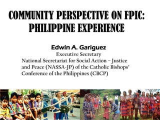 COMMUNITY PERSPECTIVE ON FPIC:
    PHILIPPINE EXPERIENCE
               Edwin A. Gariguez
                 Executive Secretary
  National Secretariat for Social Action – Justice
  and Peace (NASSA-JP) of the Catholic Bishops’
  Conference of the Philippines (CBCP)
 