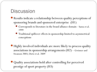 Discussion
Results indicate a relationship between quality perceptions of
sponsoring brands and sponsored enterprise (H1)
 Corresponds to literature in the brand alliance domain - Samu et al.
1999
 Traditional spillover effects in sponsorship limited to asymmetrical
conceptions
Highly involved individuals are more likely to process quality
associations in sponsorship arrangements (H2) - Gwinner and
Swanson 2003; Dietz et al. 2009
Quality associations hold after controlling for perceived
prestige of sport property (H3)
 