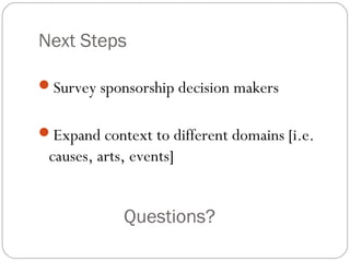 Next Steps
Survey sponsorship decision makers
Expand context to different domains [i.e.
causes, arts, events]
Questions?
 