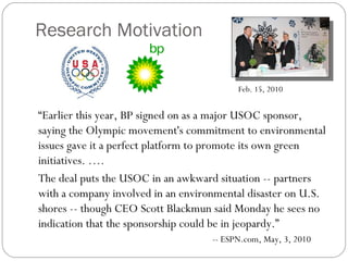 Research Motivation
“Earlier this year, BP signed on as a major USOC sponsor,
saying the Olympic movement's commitment to environmental
issues gave it a perfect platform to promote its own green
initiatives. ….
The deal puts the USOC in an awkward situation -- partners
with a company involved in an environmental disaster on U.S.
shores -- though CEO Scott Blackmun said Monday he sees no
indication that the sponsorship could be in jeopardy.”
-- ESPN.com, May, 3, 2010
Feb. 15, 2010
 