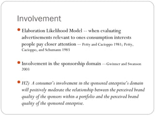 Involvement
Elaboration Likelihood Model -- when evaluating
advertisements relevant to ones consumption interests
people pay closer attention -- Petty and Cacioppo 1981; Petty,
Cacioppo, and Schumann 1983
Involvement in the sponsorship domain —Gwinner and Swanson
2003
H2) A consumer’s involvement in the sponsored enterprise’s domain
will positively moderate the relationship between the perceived brand
quality of the sponsors within a portfolio and the perceived brand
quality of the sponsored enterprise.
 