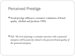 Perceived Prestige
Social prestige influences consumer evaluations of brand
quality (Hellofs and Jacobson 1999)
H3) The level of prestige a consumer associates with a sponsored
enterprise will be positively related to the perceived brand quality of
the sponsored enterprise.
 