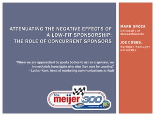 MARK GROZA,
University of
Massachusetts
JOE COBBS,
Northern Kentucky
University
ATTENUATING THE NEGATIVE EFFECTS OF
A LOW-FIT SPONSORSHIP:
THE ROLE OF CONCURRENT SPONSORS
“When we are approached by sports bodies to act as a sponsor, we
immediately investigate who else they may be courting”
-- Lothar Korn, head of marketing communications at Audi
 