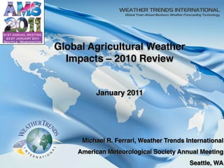 Global Agricultural Weather
                                          Impacts – 2010 Review


                                                     January 2011




                                                 Michael R. Ferrari, Weather Trends International
                                                American Meteorological Society Annual Meeting
                                                                                        1
                                                                                     Seattle, WA
© Copyright 2010 Weather Trends International
 