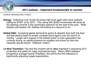 2011 outlook – Important fundamentals to monitor
     Another Interesting Year in Store:

     Energy: Following a lull, Crude Oil prices high once again with many analysts
       calling for $100+ oil by 2Q11. This, along with $USD movements will serve as
       the steering currents in the commodity spectrum for the start of the year. *Note:
       despite cold eastern US, NatGas still trading at a discount to oil.

     Global S&D: Increasing global demand for grains & oilseeds from both the food
       and fuel sectors looks to remain constant (once again) over the next 6-12
       months. Longer term support in the biofuel sector is more speculative but
       currently strong, so upside pressure on supplies and prices for food raw
       materials should remain. Wildcard: Cotton.

     La Nina Transition: The next few months will be very important in assessing 2011
        production and yields for major commercial crops. When USDA releases
        prospective acreage reports (Feb/Mar), this will be the first milestone in
        significantly adjusting supply expectations.



© Copyright 2010 Weather Trends International
 