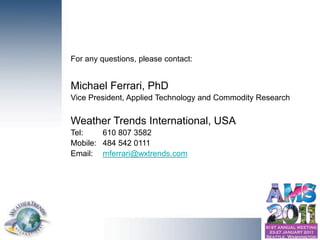 For any questions, please contact:


                                     Michael Ferrari, PhD
                                     Vice President, Applied Technology and Commodity Research


                                     Weather Trends International, USA
                                     Tel:    610 807 3582
                                     Mobile: 484 542 0111
                                     Email: mferrari@wxtrends.com




© Copyright 2010 Weather Trends International
 