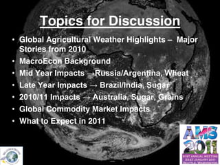 Topics for Discussion
        • Global Agricultural Weather Highlights – Major
          Stories from 2010
        • MacroEcon Background
        • MidYearImpacts→Russia/Argentina,Wheat
        • LateYearImpacts→Brazil/India,Sugar
        • 2010/11Impacts→Australia,Sugar,Grains
        • Global Commodity Market Impacts
        • What to Expect in 2011



© Copyright 2010 Weather Trends International
 