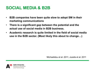 SOCIAL MEDIA & B2B

•  B2B companies have been quite slow to adopt SM in their
   marketing communications
•  There is a significant gap between the potential and the
   actual use of social media in B2B business.
•  Academic research is quite limited in the field of social media
   use in the B2B sector. (Most likely this about to change…)




                                 Michaelidou et al. 2011; Jussila et al. 2011
 